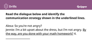Drills
Read the dialogue below and identify the
communication strategy shown in the underlined lines.
Alexa: So you’re not angry?
Jennie: I’m a bit upset about the dress, but I’m not angry. By
the way, are you done with your math homework? 4.
___________________
 