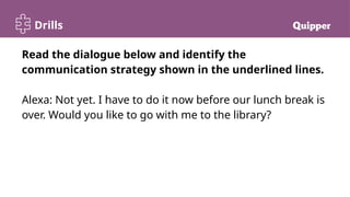 Drills
Read the dialogue below and identify the
communication strategy shown in the underlined lines.
Alexa: Not yet. I have to do it now before our lunch break is
over. Would you like to go with me to the library?
 