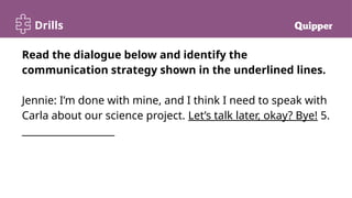 Drills
Read the dialogue below and identify the
communication strategy shown in the underlined lines.
Jennie: I’m done with mine, and I think I need to speak with
Carla about our science project. Let’s talk later, okay? Bye! 5.
___________________
 