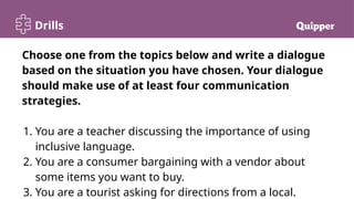 Drills
Choose one from the topics below and write a dialogue
based on the situation you have chosen. Your dialogue
should make use of at least four communication
strategies.
1. You are a teacher discussing the importance of using
inclusive language.
2. You are a consumer bargaining with a vendor about
some items you want to buy.
3. You are a tourist asking for directions from a local.
 