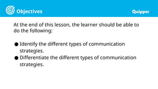 Objectives
At the end of this lesson, the learner should be able to
do the following:
● Identify the different types of communication
strategies.
● Differentiate the different types of communication
strategies.
 