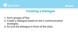 Synthesis
Creating a Dialogue
1. Form groups of five.
2. Create a dialogue based on the 5 communication
strategies.
3. Act out the dialogue in front of the class.
 