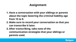1. Have a conversation with your siblings or parents
about the topic lowering the criminal liability age
from 15 to 9.
2. Make sure to record your conversation so that you
can transcribe it later.
3. After transcribing, take note of the
communication strategies that your siblings or
parents used.
Assignment
 