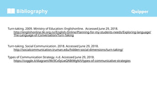Bibliography
Turn-taking. 2009. Ministry of Education: Englishonline. Accessed June 29, 2018.
http://englishonline.tki.org.nz/English-Online/Planning-for-my-students-needs/Exploring-language/
The-Language-of-Conversation/Turn-Taking
Turn-taking. Social Communication. 2018. Accessed June 29, 2018.
http://socialcommunication.truman.edu/hidden-social-dimensions/turn-taking/
Types of Communication Strategy. n.d. Accessed June 29, 2018.
https://coggle.it/diagram/Wc9Cv0yLwQABtWgN/t/types-of-communicative-strategies
 