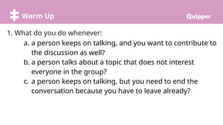 Warm Up
1. What do you do whenever:
a. a person keeps on talking, and you want to contribute to
the discussion as well?
b. a person talks about a topic that does not interest
everyone in the group?
c. a person keeps on talking, but you need to end the
conversation because you have to leave already?
 