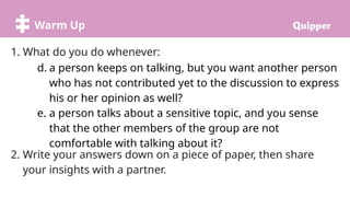 Warm Up
1. What do you do whenever:
d. a person keeps on talking, but you want another person
who has not contributed yet to the discussion to express
his or her opinion as well?
e. a person talks about a sensitive topic, and you sense
that the other members of the group are not
comfortable with talking about it?
2. Write your answers down on a piece of paper, then share
your insights with a partner.
 