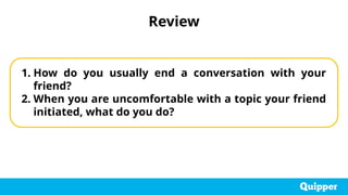 Review
1. How do you usually end a conversation with your
friend?
2. When you are uncomfortable with a topic your friend
initiated, what do you do?
 