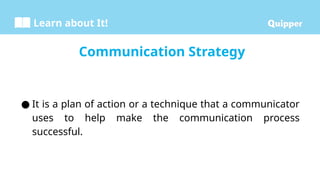 Learn about It!
Communication Strategy
● It is a plan of action or a technique that a communicator
uses to help make the communication process
successful.
 
