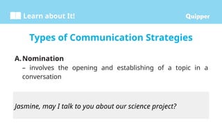 Learn about It!
A.Nomination
– involves the opening and establishing of a topic in a
conversation
Types of Communication Strategies
Jasmine, may I talk to you about our science project?
 