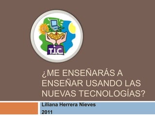 ¿Me enseñarás a enseñar usando las nuevas tecnologías? Liliana Herrera Nieves 2011 