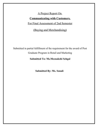 A Project Report On
                Communicating with Customers.
              For Final Assessment of 2nd Semester

                   (Buying and Merchandising)




Submitted in partial fulfillment of the requirement for the award of Post
              Graduate Program in Retail and Marketing

                Submitted To: Ms.Meenakshi Sehgal



                     Submitted By: Ms. Sonali
 
