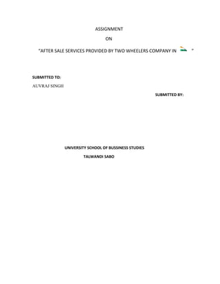 ASSIGNMENT
                                   ON

  “AFTER SALE SERVICES PROVIDED BY TWO WHEELERS COMPANY IN               ”




SUBMITTED TO:

AUVRAJ SINGH

                                                         SUBMITTED BY:




                UNIVERSITY SCHOOL OF BUSSINESS STUDIES

                         TALWANDI SABO
 