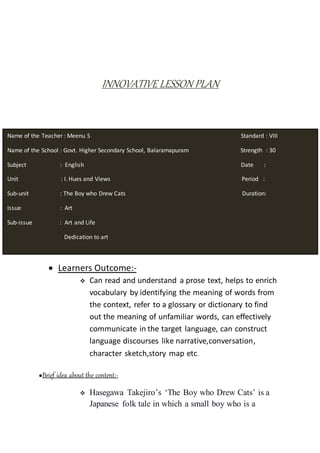 INNOVATIVE LESSON PLAN
 Learners Outcome:-
 Can read and understand a prose text, helps to enrich
vocabulary by identifying the meaning of words from
the context, refer to a glossary or dictionary to find
out the meaning of unfamiliar words, can effectively
communicate in the target language, can construct
language discourses like narrative,conversation,
character sketch,story map etc.
●Brief idea about the content:-
 Hasegawa Takejiro’s ‘The Boy who Drew Cats’ is a
Japanese folk tale in which a small boy who is a
Name of the Teacher : Meenu S Standard : VIII
Name of the School : Govt. Higher Secondary School, Balaramapuram Strength : 30
Subject : English Date :
Unit : I. Hues and Views Period :
Sub-unit : The Boy who Drew Cats Duration:
Issue : Art
Sub-issue : Art and Life
Dedication to art
 