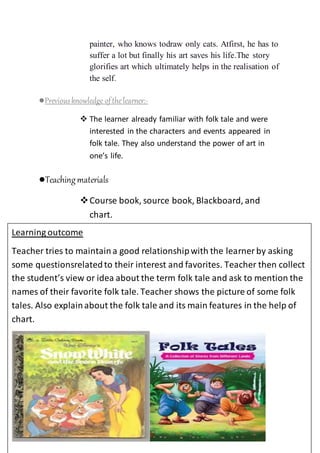 painter, who knows todraw only cats. Atfirst, he has to
suffer a lot but finally his art saves his life.The story
glorifies art which ultimately helps in the realisation of
the self.
●Previousknowledge ofthelearner:-
 The learner already familiar with folk tale and were
interested in the characters and events appeared in
folk tale. They also understand the power of art in
one’s life.
●Teachingmaterials
Course book, source book, Blackboard, and
chart.
Learning outcome
Teacher tries to maintaina good relationshipwith the learner by asking
some questionsrelatedto their interest and favorites. Teacher then collect
the student’s view or idea about the term folk tale and ask to mention the
names of their favorite folk tale. Teacher shows the picture of some folk
tales. Also explainabout the folk tale and its main features in the help of
chart.
 