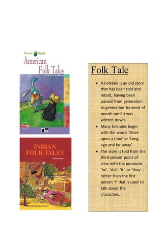 Folk Tale
 A Folktale is an old story
that has been told and
retold, having been
passed from generation
to generation by word of
mouth until it was
written down.
 Many folktales begin
with the words ‘Once
upon a time’ or ‘Long
ago and far away’.
 The story is told from the
third-person point of
view with the pronouns
‘he’, ‘she’, ‘it’, or ‘they’…
rather than the first
person ‘I’ that is used to
talk about the
characters.
 