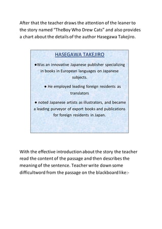 After that the teacher draws the attention of the leaner to
the story named “TheBoy Who Drew Cats” and also provides
a chart about the detailsof the author Hasegawa Takejiro.
With the effective introductionabout the story the teacher
read the content of the passage and then describes the
meaning of the sentence. Teacher write down some
difficultword from the passage on the blackboardlike:-
HASEGAWA TAKEJIRO
●Was an innovative Japanese publisher specializing
in books in European languages on Japanese
subjects.
● He employed leading foreign residents as
translators
● noted Japanese artists as illustrators, and became
a leading purveyor of export books and publications
for foreign residents in Japan.
 