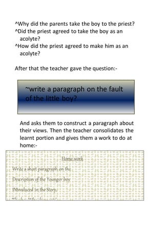 ^Why did the parents take the boy to the priest?
^Did the priest agreed to take the boy as an
acolyte?
^How did the priest agreed to make him as an
acolyte?
After that the teacher gave the question:-
And asks them to construct a paragraph about
their views. Then the teacher consolidates the
learnt portion and gives them a work to do at
home:-
~write a paragraph on the fault
of the little boy?
Home work
Write a short paragraph on the
Description of the Younger boy
INtroduced in the Story,
T ‘The boy Who drew cats’.
 