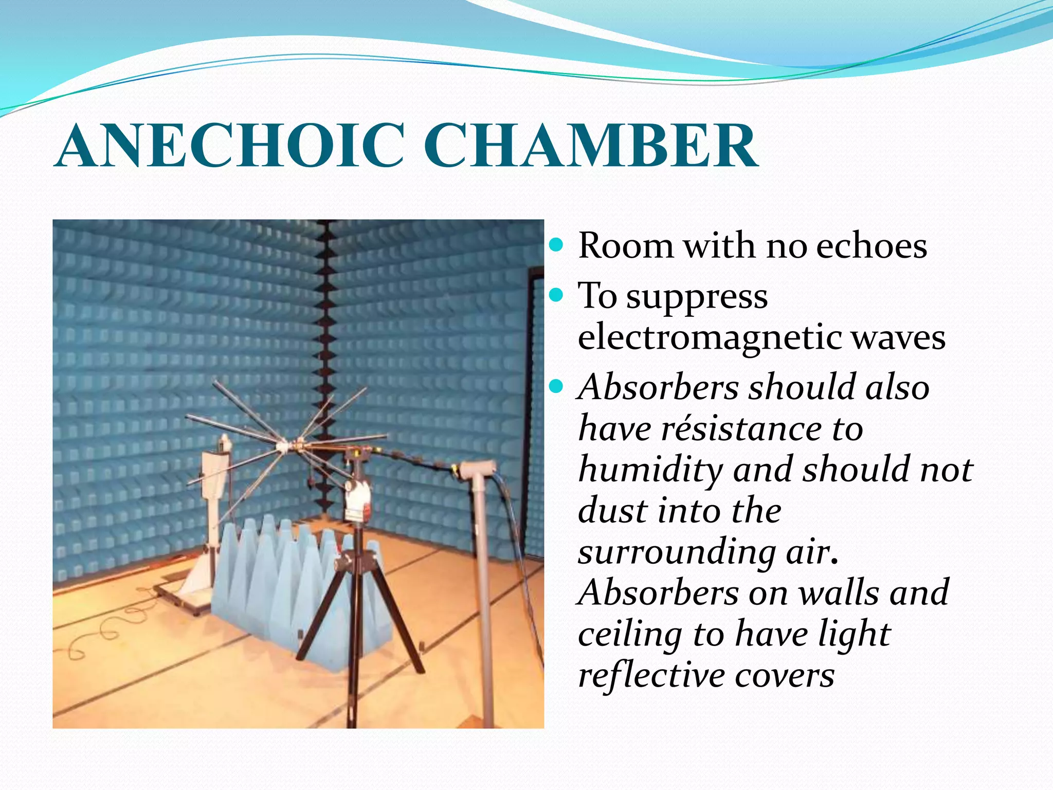 ANECHOIC CHAMBER
            Room with no echoes
            To suppress
             electromagnetic waves
            Absorbers should also
             have résistance to
             humidity and should not
             dust into the
             surrounding air.
             Absorbers on walls and
             ceiling to have light
             reflective covers
 