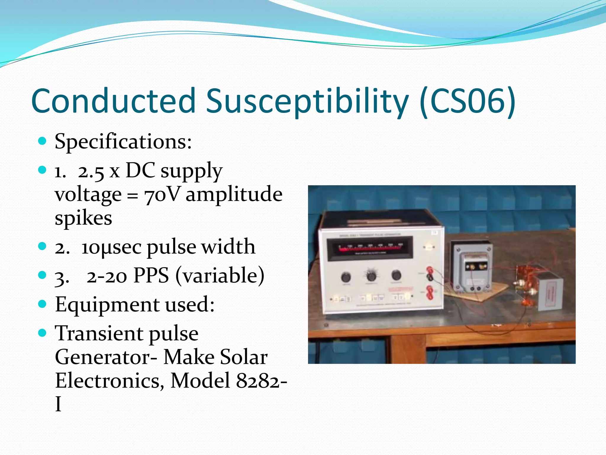 Conducted Susceptibility (CS06)
 Specifications:
 1. 2.5 x DC supply
    voltage = 70V amplitude
    spikes
   2. 10µsec pulse width
   3. 2-20 PPS (variable)
   Equipment used:
   Transient pulse
    Generator- Make Solar
    Electronics, Model 8282-
    I
 