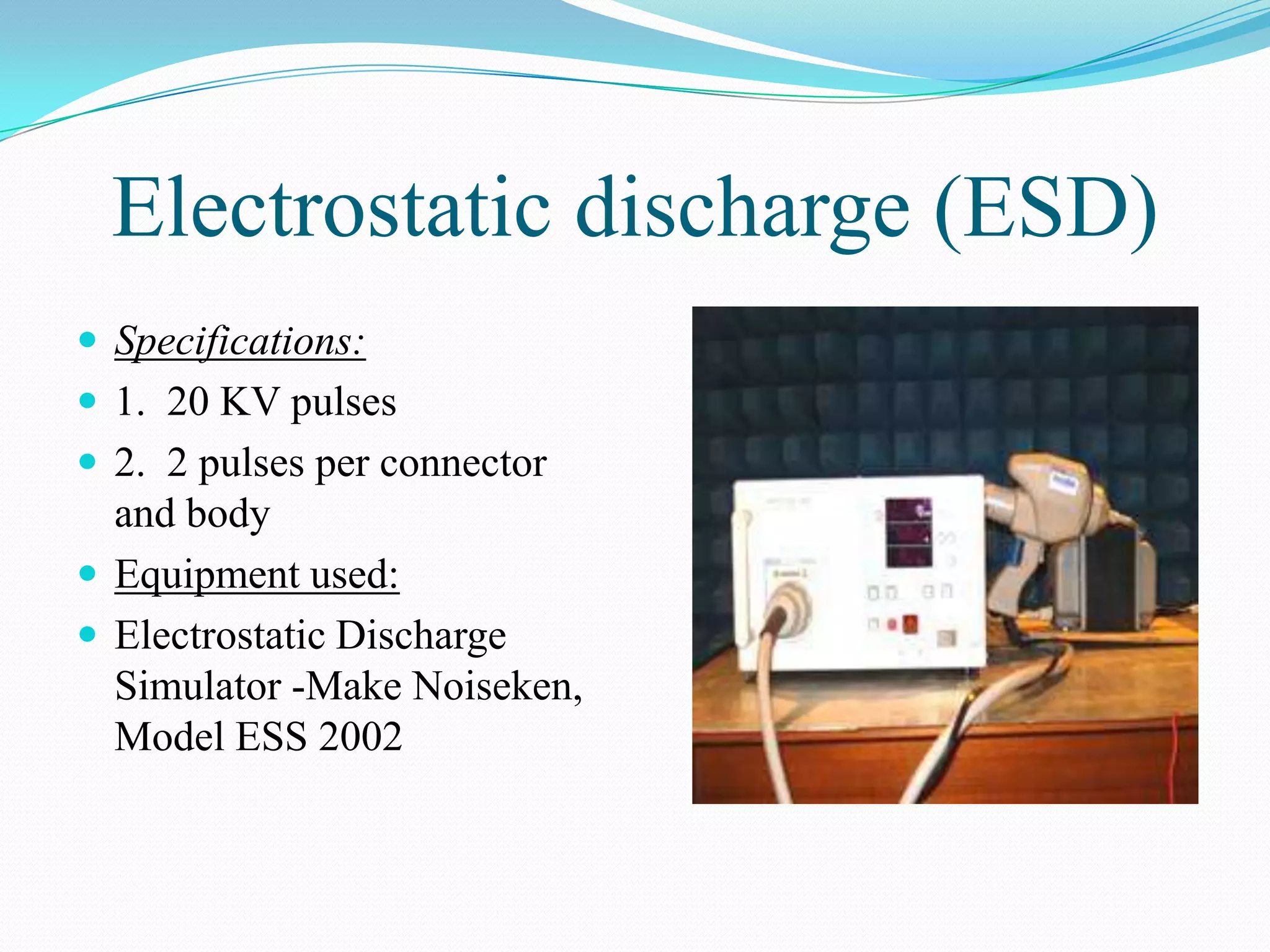 Electrostatic discharge (ESD)
 Specifications:
 1. 20 KV pulses
 2. 2 pulses per connector
  and body
 Equipment used:
 Electrostatic Discharge
  Simulator -Make Noiseken,
  Model ESS 2002
 