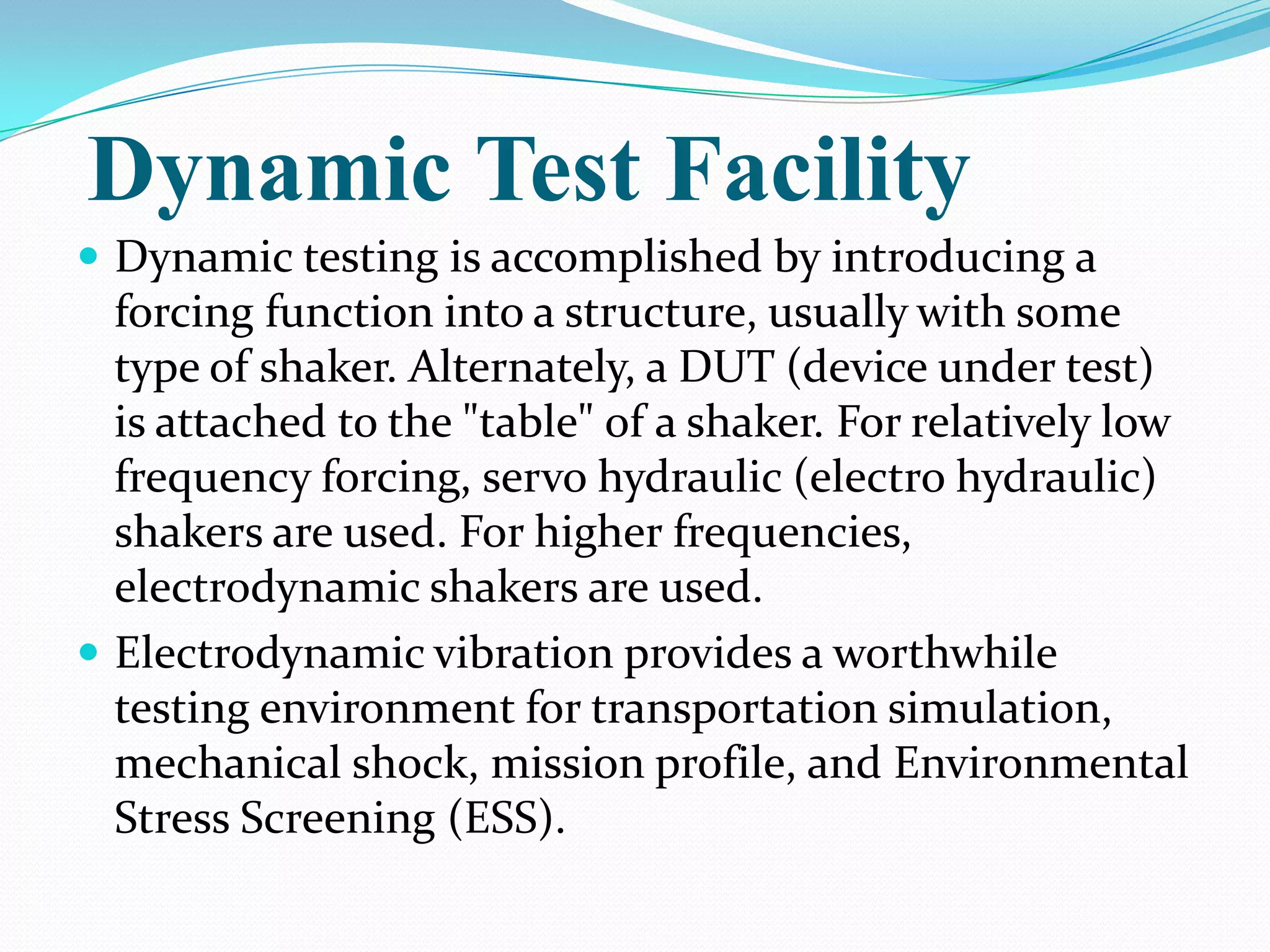 Dynamic Test Facility
 Dynamic testing is accomplished by introducing a
  forcing function into a structure, usually with some
  type of shaker. Alternately, a DUT (device under test)
  is attached to the "table" of a shaker. For relatively low
  frequency forcing, servo hydraulic (electro hydraulic)
  shakers are used. For higher frequencies,
  electrodynamic shakers are used.
 Electrodynamic vibration provides a worthwhile
  testing environment for transportation simulation,
  mechanical shock, mission profile, and Environmental
  Stress Screening (ESS).
 