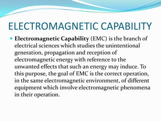 ELECTROMAGNETIC CAPABILITY
 Electromagnetic Capability (EMC) is the branch of
 electrical sciences which studies the unintentional
 generation, propagation and reception of
 electromagnetic energy with reference to the
 unwanted effects that such an energy may induce. To
 this purpose, the goal of EMC is the correct operation,
 in the same electromagnetic environment, of different
 equipment which involve electromagnetic phenomena
 in their operation.
 