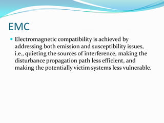 EMC
 Electromagnetic compatibility is achieved by
 addressing both emission and susceptibility issues,
 i.e., quieting the sources of interference, making the
 disturbance propagation path less efficient, and
 making the potentially victim systems less vulnerable.
 