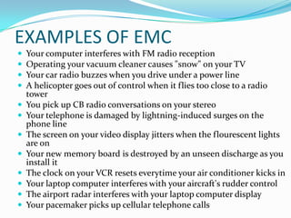 EXAMPLES OF EMC
   Your computer interferes with FM radio reception
   Operating your vacuum cleaner causes "snow" on your TV
   Your car radio buzzes when you drive under a power line
   A helicopter goes out of control when it flies too close to a radio
    tower
   You pick up CB radio conversations on your stereo
   Your telephone is damaged by lightning-induced surges on the
    phone line
   The screen on your video display jitters when the flourescent lights
    are on
   Your new memory board is destroyed by an unseen discharge as you
    install it
   The clock on your VCR resets everytime your air conditioner kicks in
   Your laptop computer interferes with your aircraft's rudder control
   The airport radar interferes with your laptop computer display
   Your pacemaker picks up cellular telephone calls
 