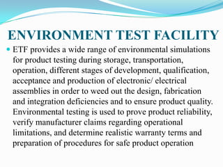 ENVIRONMENT TEST FACILITY
 ETF provides a wide range of environmental simulations
 for product testing during storage, transportation,
 operation, different stages of development, qualification,
 acceptance and production of electronic/ electrical
 assemblies in order to weed out the design, fabrication
 and integration deficiencies and to ensure product quality.
 Environmental testing is used to prove product reliability,
 verify manufacturer claims regarding operational
 limitations, and determine realistic warranty terms and
 preparation of procedures for safe product operation
 