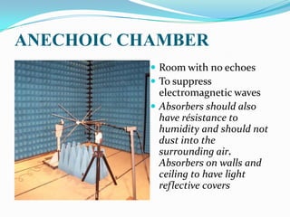 ANECHOIC CHAMBER
            Room with no echoes
            To suppress
             electromagnetic waves
            Absorbers should also
             have résistance to
             humidity and should not
             dust into the
             surrounding air.
             Absorbers on walls and
             ceiling to have light
             reflective covers
 