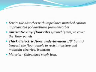 .




     Ferrite tile absorber with impedance matched carbon
      impregnated polyurethane foam absorber
     Antistatic vinyl floor tiles 1/8 inch(3mm) to cover
      the floor panels
     Thick dielectric floor underlayment 1/8” (3mm)
      beneath the floor panels to resist moisture and
      maintain electrical isolation
     Material - Galvanized steel/ Iron.
 