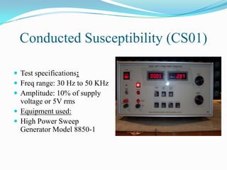 Conducted Susceptibility (CS01)

 Test specifications:
 Freq range: 30 Hz to 50 KHz
 Amplitude: 10% of supply
  voltage or 5V rms
 Equipment used:
 High Power Sweep
  Generator Model 8850-1
 