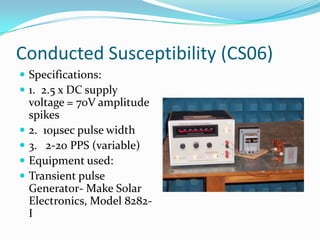 Conducted Susceptibility (CS06)
 Specifications:
 1. 2.5 x DC supply
    voltage = 70V amplitude
    spikes
   2. 10µsec pulse width
   3. 2-20 PPS (variable)
   Equipment used:
   Transient pulse
    Generator- Make Solar
    Electronics, Model 8282-
    I
 