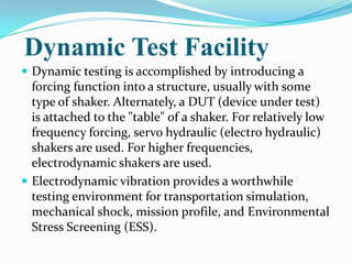 Dynamic Test Facility
 Dynamic testing is accomplished by introducing a
  forcing function into a structure, usually with some
  type of shaker. Alternately, a DUT (device under test)
  is attached to the "table" of a shaker. For relatively low
  frequency forcing, servo hydraulic (electro hydraulic)
  shakers are used. For higher frequencies,
  electrodynamic shakers are used.
 Electrodynamic vibration provides a worthwhile
  testing environment for transportation simulation,
  mechanical shock, mission profile, and Environmental
  Stress Screening (ESS).
 