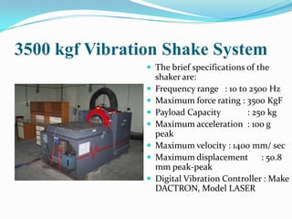 3500 kgf Vibration Shake System
                 The brief specifications of the
                    shaker are:
                   Frequency range : 10 to 2500 Hz
                   Maximum force rating : 3500 KgF
                   Payload Capacity        : 250 kg
                   Maximum acceleration : 100 g
                    peak
                   Maximum velocity : 1400 mm/ sec
                   Maximum displacement : 50.8
                    mm peak-peak
                   Digital Vibration Controller : Make
                    DACTRON, Model LASER
 