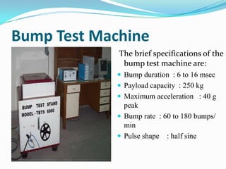 Bump Test Machine
             The brief specifications of the
              bump test machine are:
              Bump duration : 6 to 16 msec
              Payload capacity : 250 kg
              Maximum acceleration : 40 g
               peak
              Bump rate : 60 to 180 bumps/
               min
              Pulse shape : half sine
 