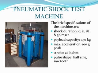 PNEUMATIC SHOCK TEST
     MACHINE
          The brief specifications of
            the machine are:
           shock duration: 6, 11, 18
            & 30 msec
           payload capacity: 450 kg
           max. acceleration: 100 g
            peak
           stroke: 21 inches
           pulse shape: half sine,
            saw tooth
 