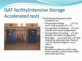 ISAT facility(Intensive Storage
Accelerated test) The brief specifications of the
                               chambers are:
                              Temperature Range          : 00C to
                               1000C with accuracy of ± 10C.
                              Average Rate of Heating : 30C per
                               minute over entire temperature
                              Average Rate of Cooling : 30C per
                               minute over entire temperature
                              Humidity : 20 to 97% RH ± 3% RH
                               limited by minimum dew Point of
                               +40C in climatic range of +20 to
                               +850C.
                              Recorder                 :
                               Eurotherm make two point strip
                               chart recorder, 100mm chart width
                               and 20mm per hour
 