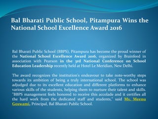 Bal Bharati Public School, Pitampura Wins the
National School Excellence Award 2016
Bal Bharati Public School (BBPS), Pitampura has become the proud winner of
the National School Excellence Award 2016, organized by Brainfeed in
association with Pearson in the 3rd National Conference on School
Education Leadership recently held at Hotel Le Meridian, New Delhi.
The award recognizes the institution's endeavour to take note-worthy steps
towards its ambition of being a truly international school. The school was
adjudged due to its excellent education and different platforms to enhance
various skills of the students, helping them to nurture their talent and skills.
"BBPS management feels honored to receive this accolade and it certifies all
the hard work from the dedicated staff and students," said Ms. Meenu
Goswami, Principal, Bal Bharati Public School.
 