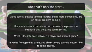 And that’s only the start…
Video games, despite tending towards being more demanding, are
an easier problem domain.
If you can sort out the connection between the player, the
interface, and the game you’re sorted.
What is the interface between a player and a board game?
It varies from game to game, and almost every game is inaccessible
to some degree.
 