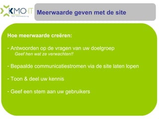 Meerwaarde geven met de site Hoe meerwaarde creëren: Antwoorden op de vragen van uw doelgroep   Geef hen wat ze verwachten!! Bepaalde communicatiestromen via de site laten lopen Toon & deel uw kennis Geef een stem aan uw gebruikers 