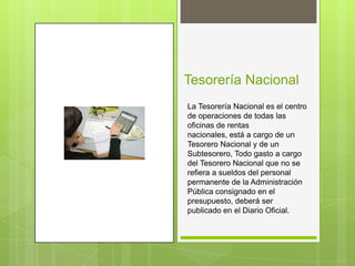 Tesorería Nacional
La Tesorería Nacional es el centro
de operaciones de todas las
oficinas de rentas
nacionales, está a cargo de un
Tesorero Nacional y de un
Subtesorero, Todo gasto a cargo
del Tesorero Nacional que no se
refiera a sueldos del personal
permanente de la Administración
Pública consignado en el
presupuesto, deberá ser
publicado en el Diario Oficial.
 
