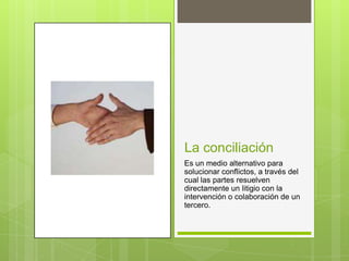 La conciliación
Es un medio alternativo para
solucionar conflictos, a través del
cual las partes resuelven
directamente un litigio con la
intervención o colaboración de un
tercero.
 
