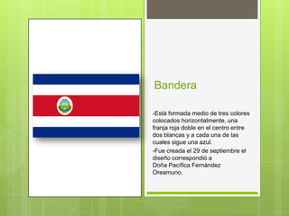 Bandera

-Está formada medio de tres colores
colocados horizontalmente, una
franja roja doble en el centro entre
dos blancas y a cada una de las
cuales sigue una azul.
-Fue creada el 29 de septiembre el
diseño correspondió a
Doña Pacífica Fernández
Oreamuno.
 