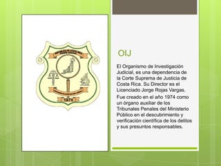 OIJ
El Organismo de Investigación
Judicial, es una dependencia de
la Corte Suprema de Justicia de
Costa Rica. Su Director es el
Licenciado Jorge Rojas Vargas.
Fue creado en el año 1974 como
un órgano auxiliar de los
Tribunales Penales del Ministerio
Público en el descubrimiento y
verificación científica de los delitos
y sus presuntos responsables.
 