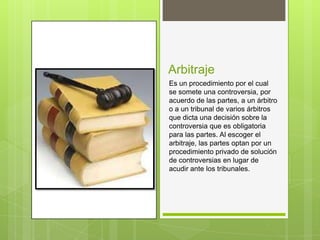 Arbitraje
Es un procedimiento por el cual
se somete una controversia, por
acuerdo de las partes, a un árbitro
o a un tribunal de varios árbitros
que dicta una decisión sobre la
controversia que es obligatoria
para las partes. Al escoger el
arbitraje, las partes optan por un
procedimiento privado de solución
de controversias en lugar de
acudir ante los tribunales.
 