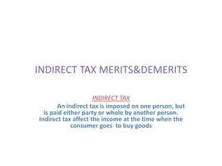 INDIRECT TAX MERITS&DEMERITS INDIRECT TAX               An indirect tax is imposed on one person, but is paid either party or whole by another person. Indirect tax affect the income at the time when the  consumer goes  to buy goods 