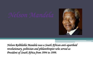 Nelson Mandela
Nelson Rolihlahla Mandela was a South African anti-apartheid
revolutionary, politician and philanthropist who served as
President of South Africa from 1994 to 1999.
 