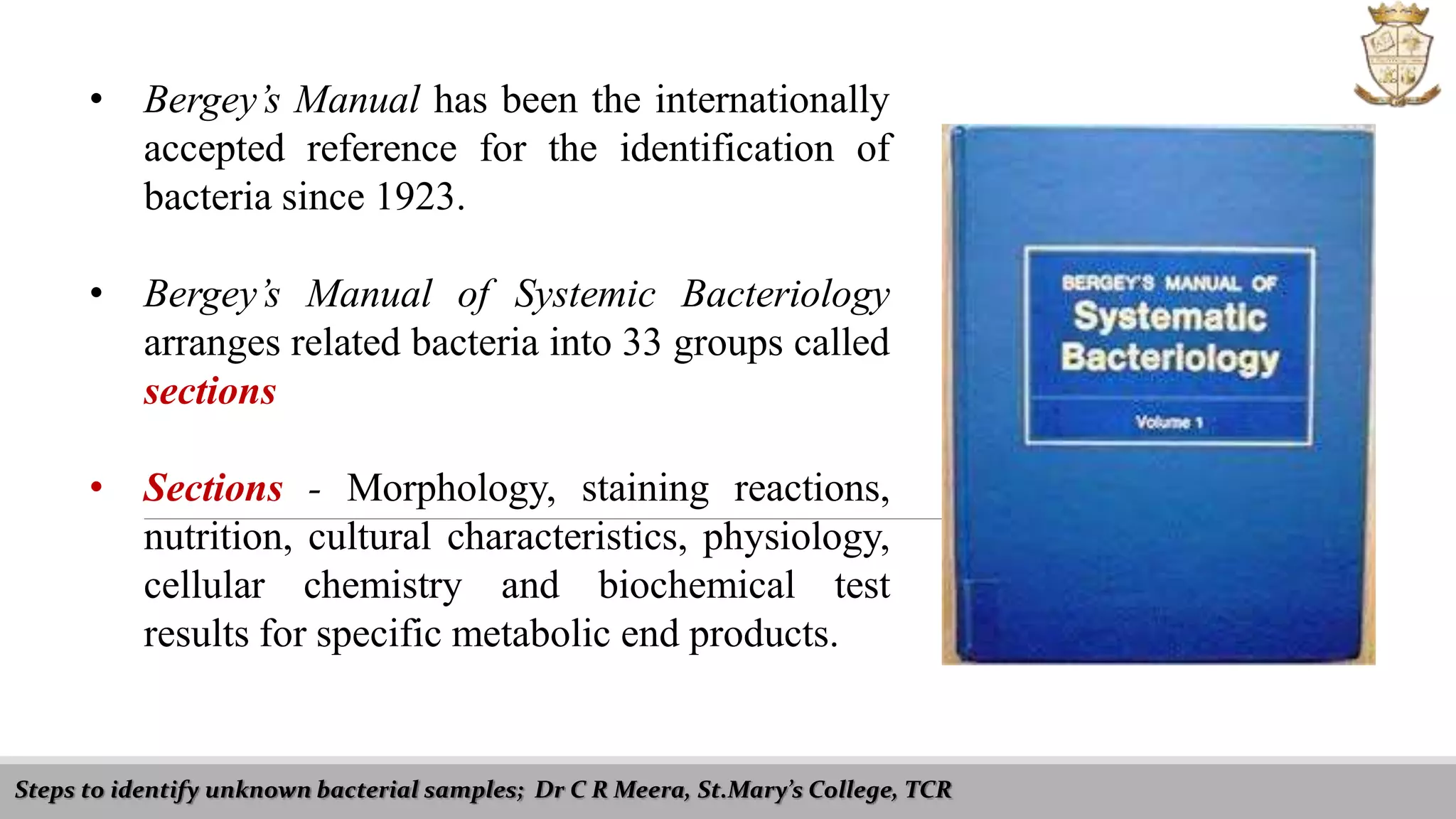 • Bergey’s Manual has been the internationally
accepted reference for the identification of
bacteria since 1923.
• Bergey’s Manual of Systemic Bacteriology
arranges related bacteria into 33 groups called
sections
• Sections - Morphology, staining reactions,
nutrition, cultural characteristics, physiology,
cellular chemistry and biochemical test
results for specific metabolic end products.
Steps to identify unknown bacterial samples; Dr C R Meera, St.Mary’s College, TCR
 