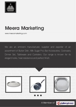 A Member of
Meera Marketing
www.meeramarketing.com
Kitchen Cookware Non Stick Cookware Serving Ware Storage Ware Table Ware Stainless Steel
Glass Steel Canister Measuring Spoons Bar Accessories Water Bottles Dinner Plate Salt and
Pepper Pots Stainless Steel Ashtray Tableware Coaster Tableware Saucer Compartment
Tray Steel Tiffins Copper Bottom Utensils Cooking Pot Stainless Steel Bowl Kitchen
Cookware Non Stick Cookware Serving Ware Storage Ware Table Ware Stainless Steel
Glass Steel Canister Measuring Spoons Bar Accessories Water Bottles Dinner Plate Salt and
Pepper Pots Stainless Steel Ashtray Tableware Coaster Tableware Saucer Compartment
Tray Steel Tiffins Copper Bottom Utensils Cooking Pot Stainless Steel Bowl Kitchen
Cookware Non Stick Cookware Serving Ware Storage Ware Table Ware Stainless Steel
Glass Steel Canister Measuring Spoons Bar Accessories Water Bottles Dinner Plate Salt and
Pepper Pots Stainless Steel Ashtray Tableware Coaster Tableware Saucer Compartment
Tray Steel Tiffins Copper Bottom Utensils Cooking Pot Stainless Steel Bowl Kitchen
Cookware Non Stick Cookware Serving Ware Storage Ware Table Ware Stainless Steel
Glass Steel Canister Measuring Spoons Bar Accessories Water Bottles Dinner Plate Salt and
Pepper Pots Stainless Steel Ashtray Tableware Coaster Tableware Saucer Compartment
Tray Steel Tiffins Copper Bottom Utensils Cooking Pot Stainless Steel Bowl Kitchen
Cookware Non Stick Cookware Serving Ware Storage Ware Table Ware Stainless Steel
Glass Steel Canister Measuring Spoons Bar Accessories Water Bottles Dinner Plate Salt and
Pepper Pots Stainless Steel Ashtray Tableware Coaster Tableware Saucer Compartment
We are an eminent manufacturer, supplier and exporter of an
assortment of Butter Dish, Milk Sugar Pot, Bar Accessories, Cookware,
Dinner Set, Tableware and Canisters. Our range is known for its
elegant looks, heat resistance and perfect finish.
 
